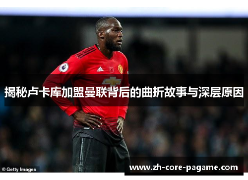 揭秘卢卡库加盟曼联背后的曲折故事与深层原因 揭秘卢卡库加盟曼联背后的曲折故事与深层原因