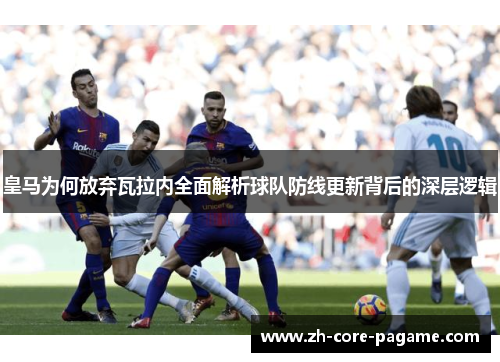 皇马为何放弃瓦拉内全面解析球队防线更新背后的深层逻辑