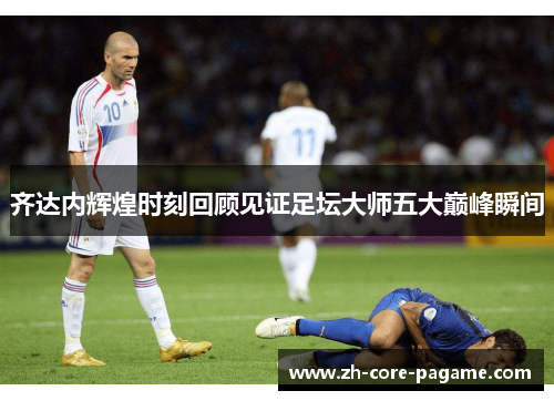 齐达内辉煌时刻回顾见证足坛大师五大巅峰瞬间 齐达内辉煌时刻回顾见证足坛大师五大巅峰瞬间