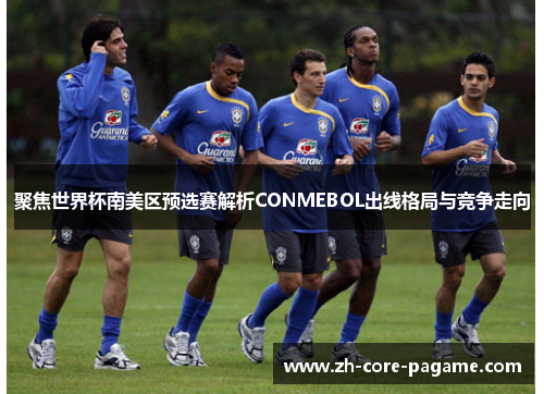 聚焦世界杯南美区预选赛解析CONMEBOL出线格局与竞争走向 聚焦世界杯南美区预选赛解析CONMEBOL出线格局与竞争走向