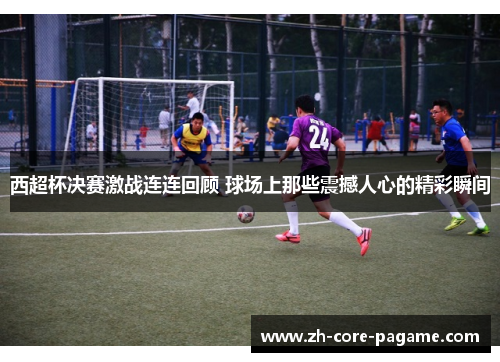 西超杯决赛激战连连回顾 球场上那些震撼人心的精彩瞬间 西超杯决赛激战连连回顾 球场上那些震撼人心的精彩瞬间