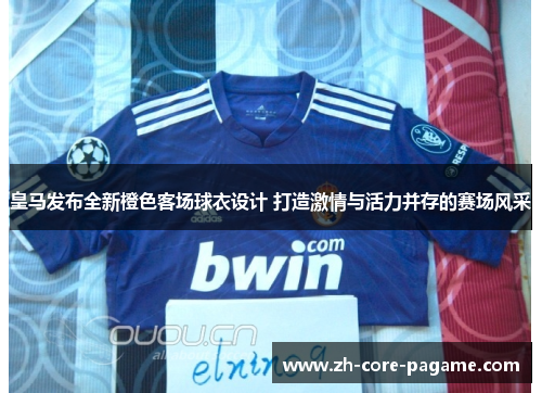 皇马发布全新橙色客场球衣设计 打造激情与活力并存的赛场风采